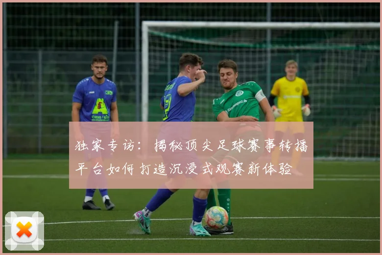 独家专访：揭秘顶尖足球赛事转播平台如何打造沉浸式观赛新体验
