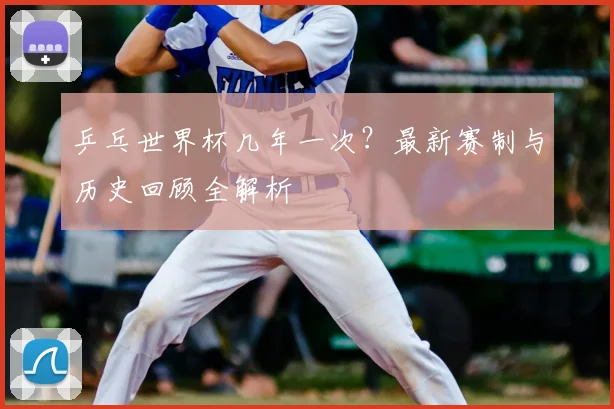 乒乓世界杯几年一次？最新赛制与历史回顾全解析
