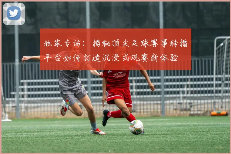 独家专访：揭秘顶尖足球赛事转播平台如何打造沉浸式观赛新体验