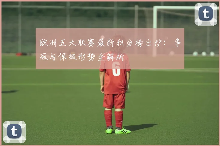 欧洲五大联赛最新积分榜出炉：争冠与保级形势全解析
