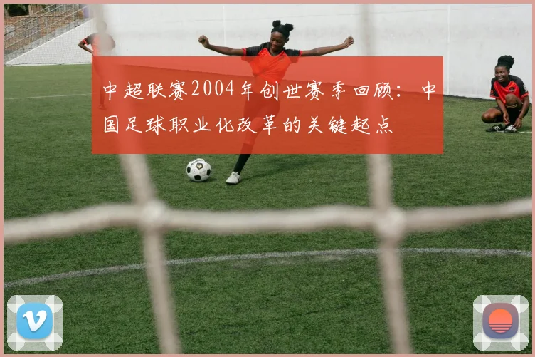 中超联赛2004年创世赛季回顾：中国足球职业化改革的关键起点