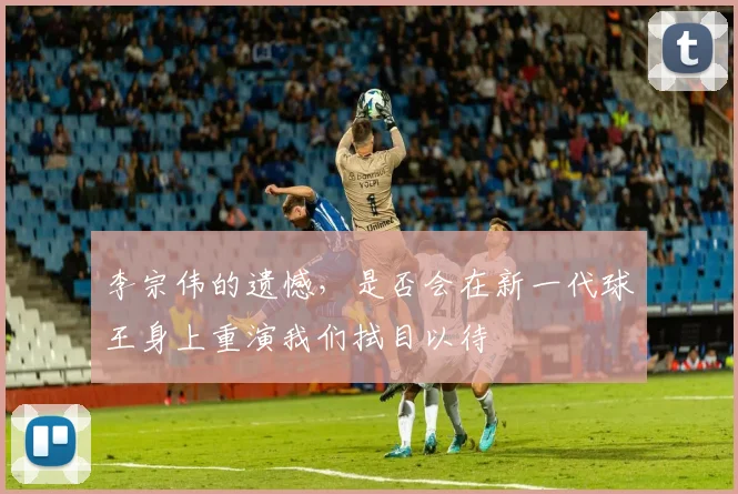 李宗伟的遗憾，是否会在新一代球王身上重演我们拭目以待