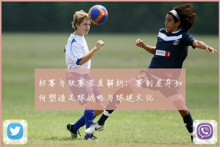 杯赛与联赛深度解析:赛制差异如何塑造足球战略与球迷文化