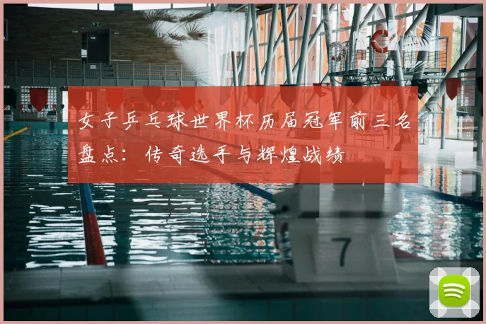 女子乒乓球世界杯历届冠军前三名盘点:传奇选手与辉煌战绩